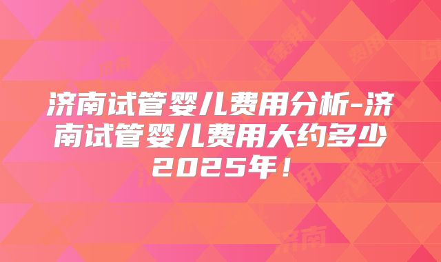 济南试管婴儿费用分析-济南试管婴儿费用大约多少2025年！