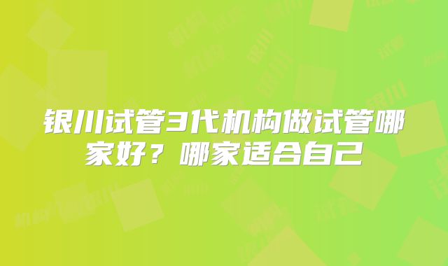 银川试管3代机构做试管哪家好？哪家适合自己