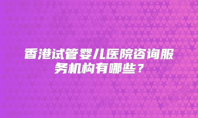香港试管婴儿医院咨询服务机构有哪些？