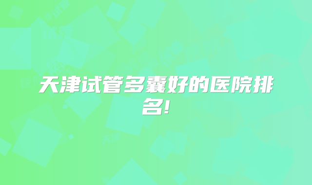 天津试管多囊好的医院排名!