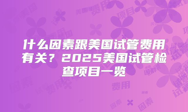什么因素跟美国试管费用有关？2025美国试管检查项目一览
