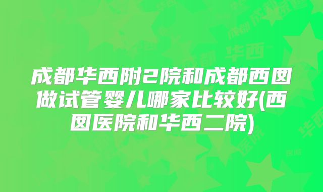 成都华西附2院和成都西囡做试管婴儿哪家比较好(西囡医院和华西二院)