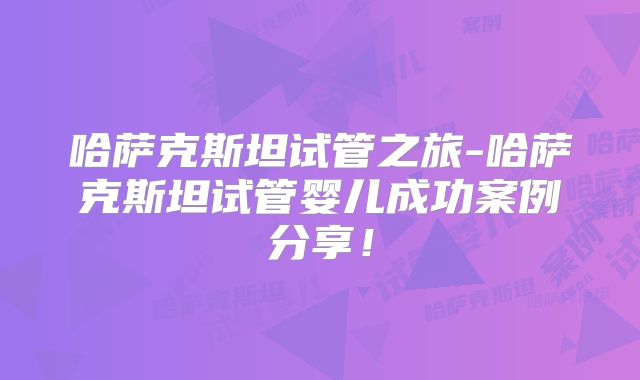 哈萨克斯坦试管之旅-哈萨克斯坦试管婴儿成功案例分享！