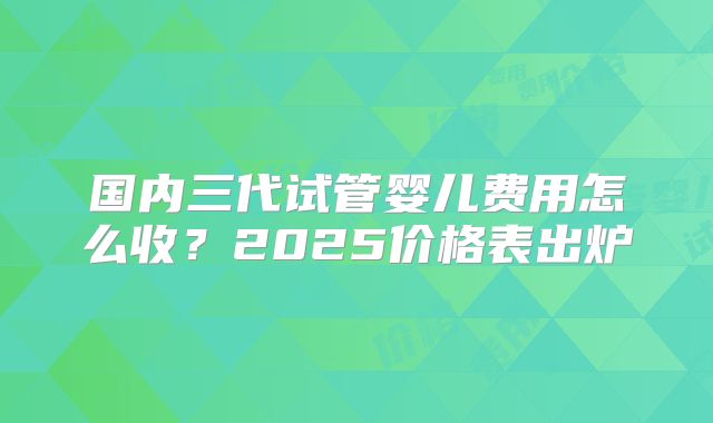国内三代试管婴儿费用怎么收?2025价格表出炉