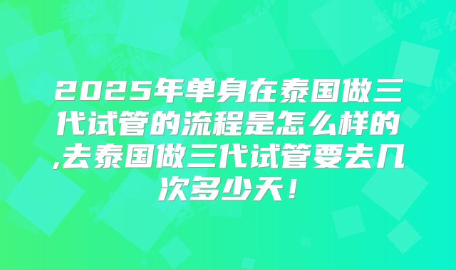 2025年单身在泰国做三代试管的流程是怎么样的,去泰国做三代试管要去几次多少天!