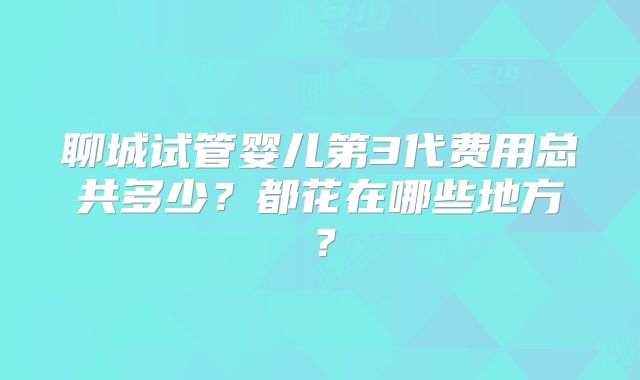 聊城试管婴儿第3代费用总共多少?都花在哪些地方?