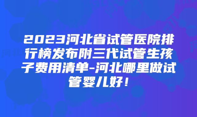 2023河北省试管医院排行榜发布附三代试管生孩子费用清单-河北哪里做试管婴儿好!