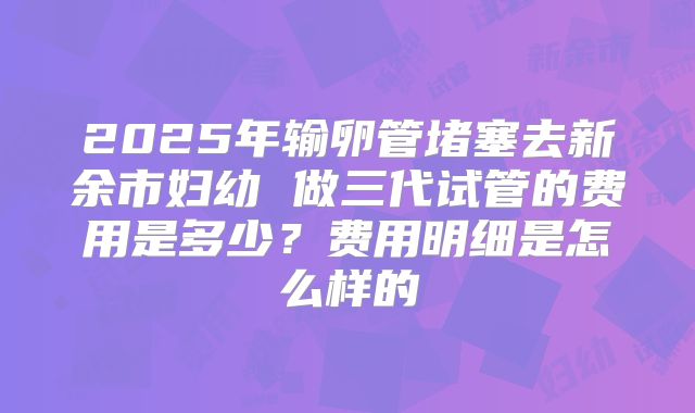 2025年输卵管堵塞去新余市妇幼 做三代试管的费用是多少？费用明细是怎么样的