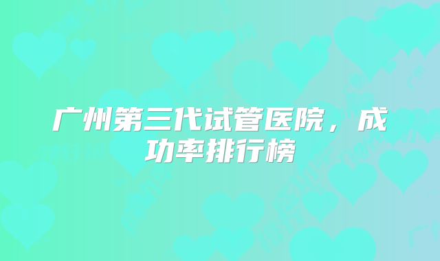 广州第三代试管医院，成功率排行榜
