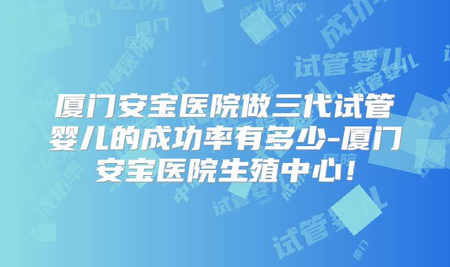 厦门安宝医院做三代试管婴儿的成功率有多少-厦门安宝医院生殖中心！