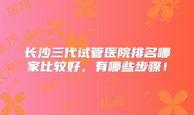 长沙三代试管医院排名哪家比较好,有哪些步骤!