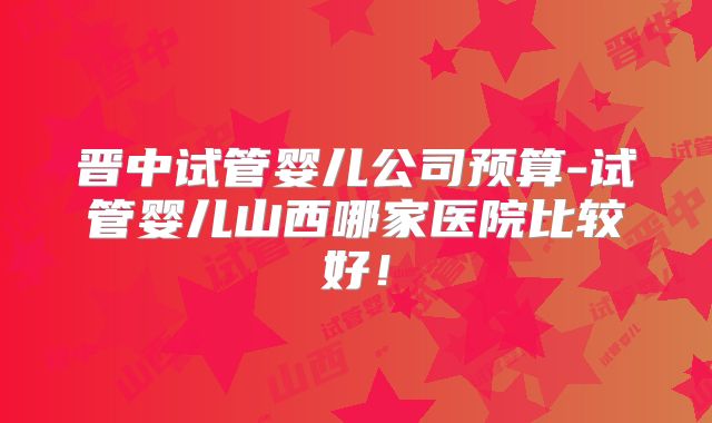 晋中试管婴儿公司预算-试管婴儿山西哪家医院比较好！