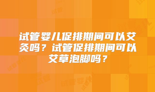 试管婴儿促排期间可以艾灸吗?试管促排期间可以艾草泡脚吗?