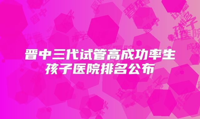 晋中三代试管高成功率生孩子医院排名公布