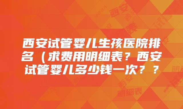 西安试管婴儿生孩医院排名(求费用明细表?西安试管婴儿多少钱一次??