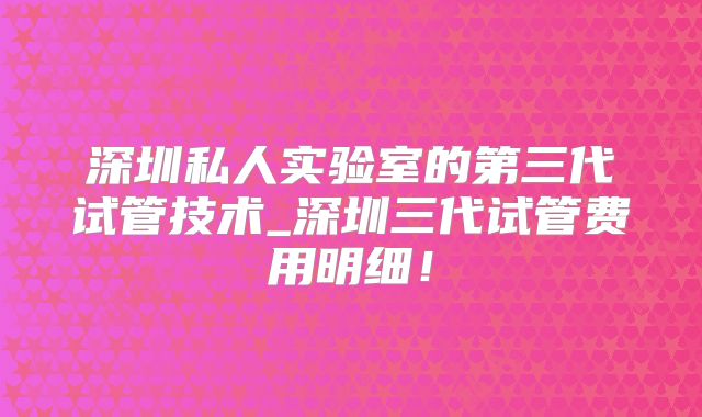 深圳私人实验室的第三代试管技术_深圳三代试管费用明细！