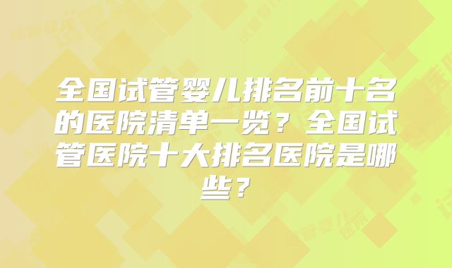 全国试管婴儿排名前十名的医院清单一览？全国试管医院十大排名医院是哪些？