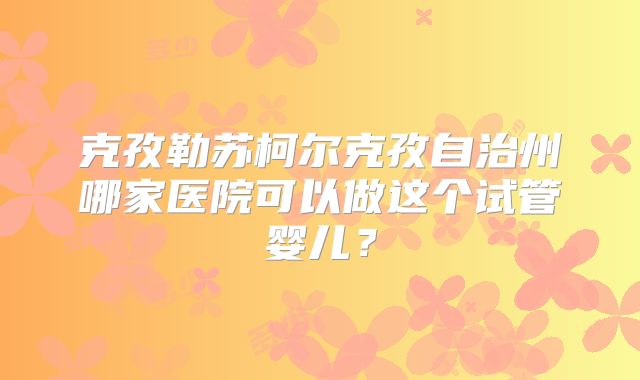 克孜勒苏柯尔克孜自治州哪家医院可以做这个试管婴儿？