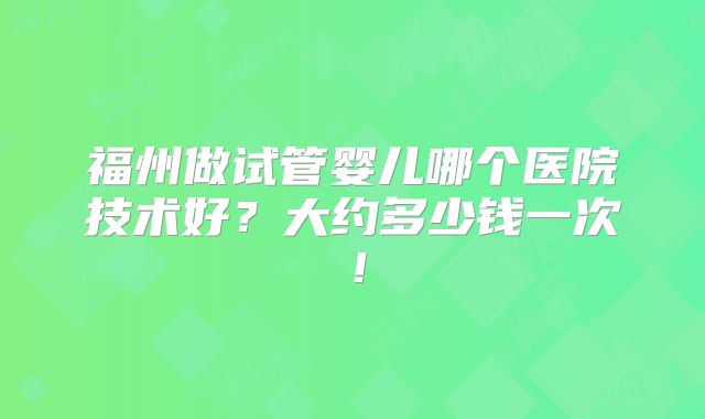 福州做试管婴儿哪个医院技术好?大约多少钱一次!