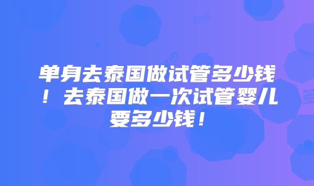 单身去泰国做试管多少钱!去泰国做一次试管婴儿要多少钱!