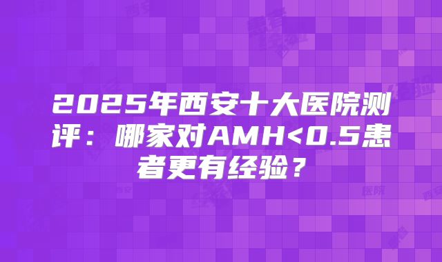 2025年西安十大医院测评：哪家对AMH<0.5患者更有经验？