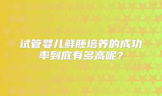 试管婴儿鲜胚培养的成功率到底有多高呢？