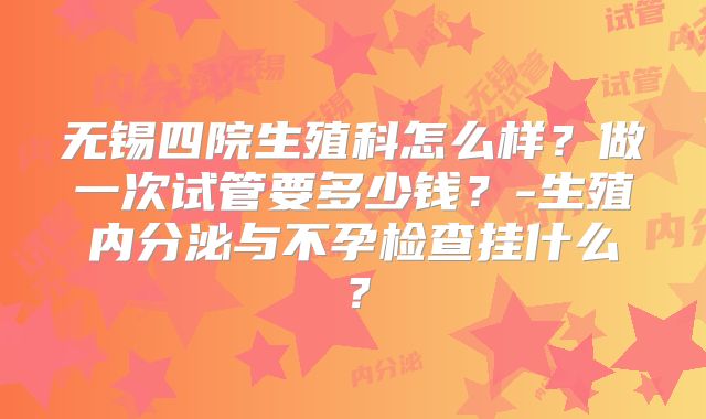无锡四院生殖科怎么样？做一次试管要多少钱？-生殖内分泌与不孕检查挂什么？