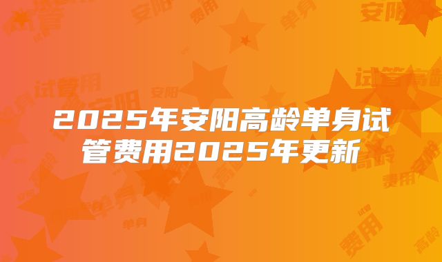 2025年安阳高龄单身试管费用2025年更新