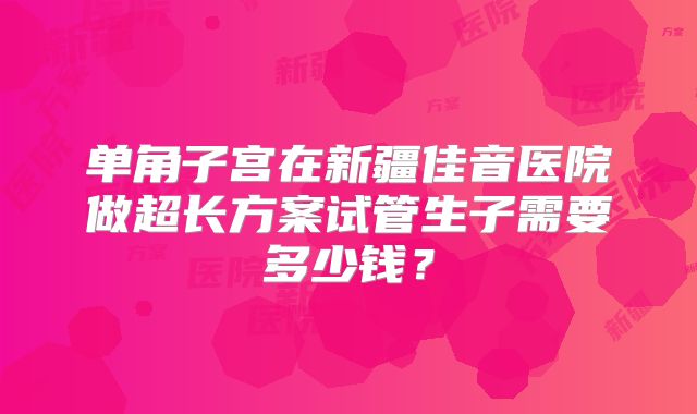 单角子宫在新疆佳音医院做超长方案试管生子需要多少钱?