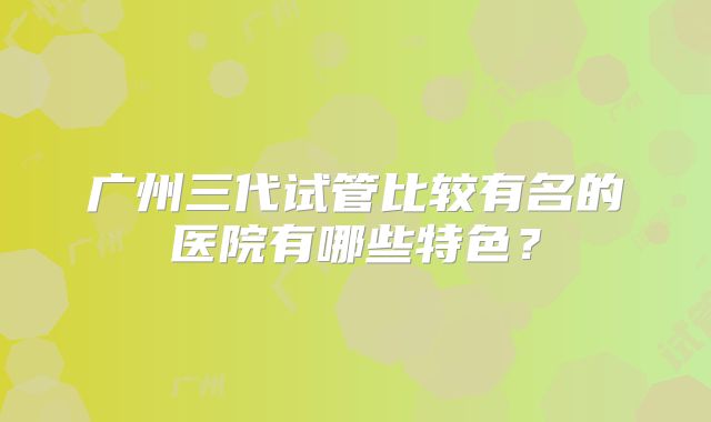 广州三代试管比较有名的医院有哪些特色？