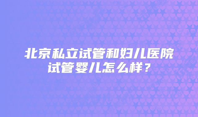 北京私立试管和妇儿医院试管婴儿怎么样？