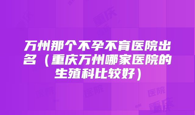 万州那个不孕不育医院出名（重庆万州哪家医院的生殖科比较好）