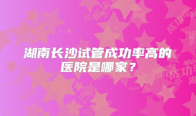 湖南长沙试管成功率高的医院是哪家？