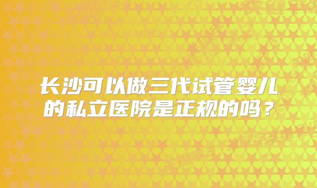 长沙可以做三代试管婴儿的私立医院是正规的吗？