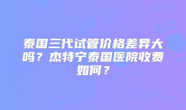 泰国三代试管价格差异大吗？杰特宁泰国医院收费如何？