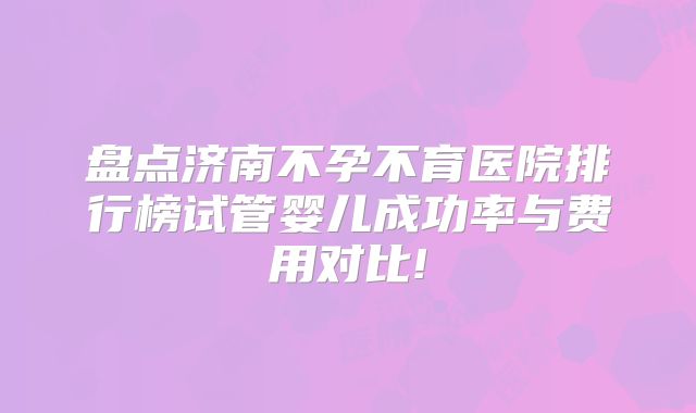 盘点济南不孕不育医院排行榜试管婴儿成功率与费用对比!