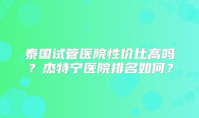 泰国试管医院性价比高吗？杰特宁医院排名如何？