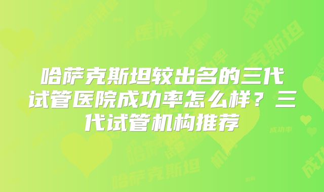 哈萨克斯坦较出名的三代试管医院成功率怎么样?三代试管机构推荐