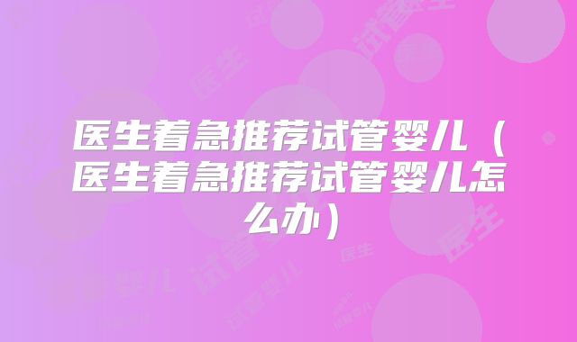 医生着急推荐试管婴儿（医生着急推荐试管婴儿怎么办）