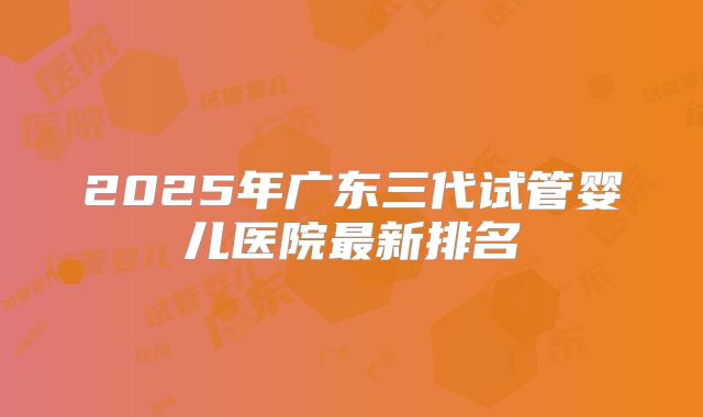 2025年广东三代试管婴儿医院最新排名