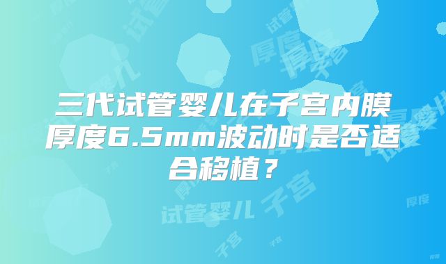 三代试管婴儿在子宫内膜厚度6.5mm波动时是否适合移植?