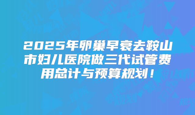 2025年卵巢早衰去鞍山市妇儿医院做三代试管费用总计与预算规划！