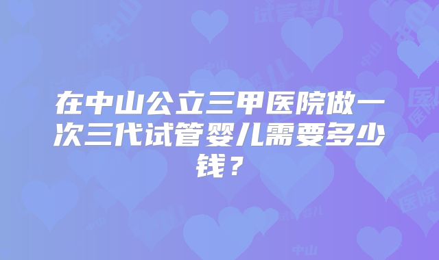 在中山公立三甲医院做一次三代试管婴儿需要多少钱？