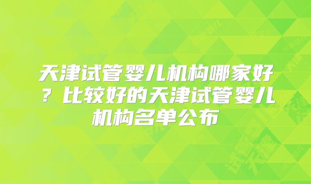 天津试管婴儿机构哪家好？比较好的天津试管婴儿机构名单公布