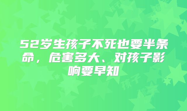 52岁生孩子不死也要半条命，危害多大、对孩子影响要早知