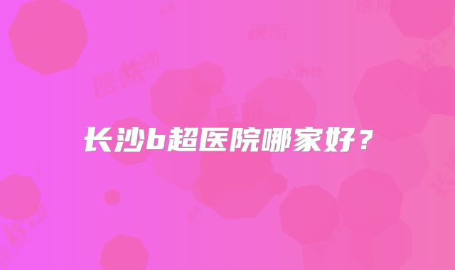 长沙b超医院哪家好？