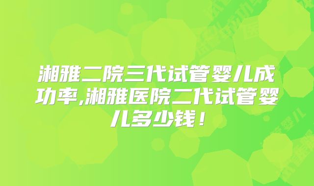 湘雅二院三代试管婴儿成功率,湘雅医院二代试管婴儿多少钱！