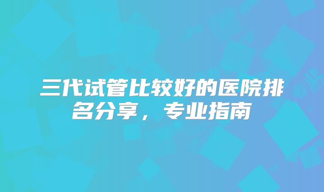 三代试管比较好的医院排名分享，专业指南