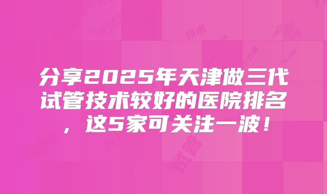 分享2025年天津做三代试管技术较好的医院排名,这5家可关注一波!