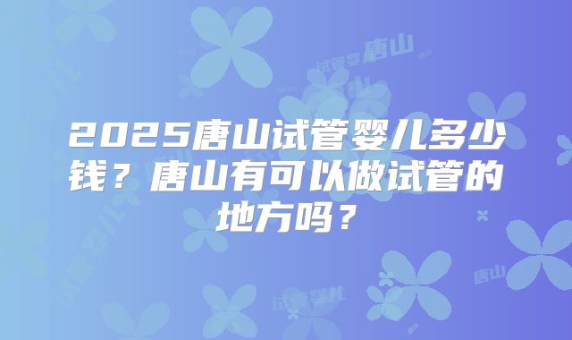 2025唐山试管婴儿多少钱?唐山有可以做试管的地方吗?